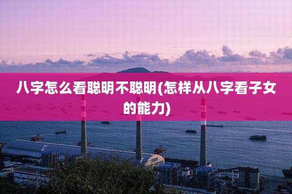 八字怎么看聪明不聪明(怎样从八字看子女的能力)