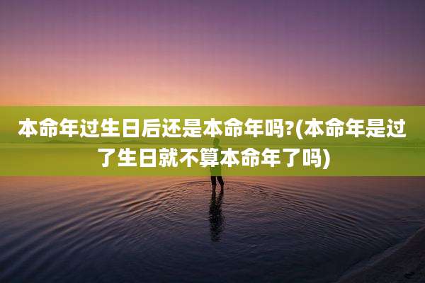本命年过生日后还是本命年吗?(本命年是过了生日就不算本命年了吗)