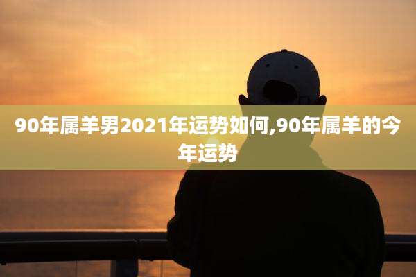 90年属羊男2021年运势如何,90年属羊的今年运势