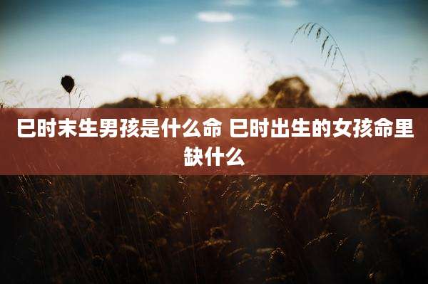 巳时末生男孩是什么命 巳时出生的女孩命里缺什么