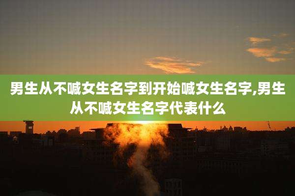 男生从不喊女生名字到开始喊女生名字,男生从不喊女生名字代表什么