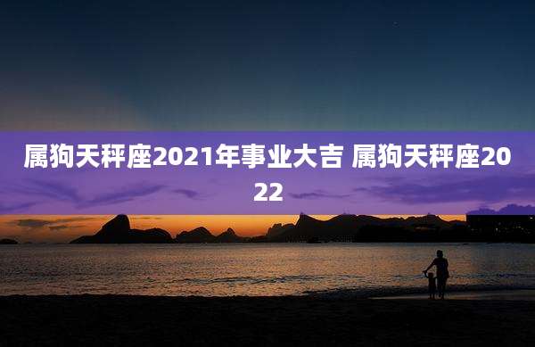 属狗天秤座2021年事业大吉 属狗天秤座2022