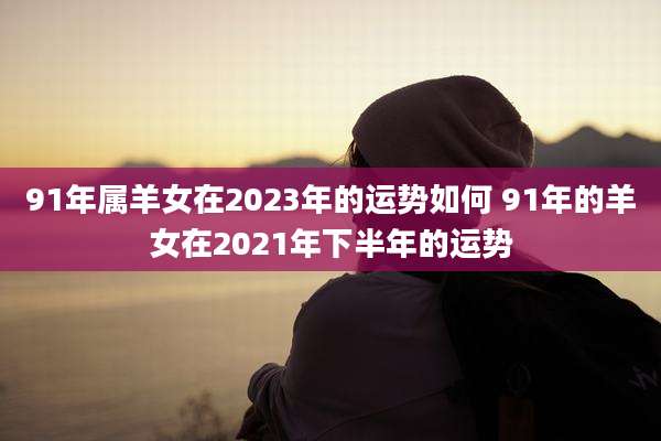 91年属羊女在2023年的运势如何 91年的羊女在2021年下半年的运势