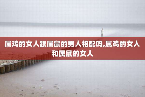 属鸡的女人跟属鼠的男人相配吗,属鸡的女人和属鼠的女人