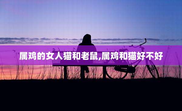 属鸡的女人猫和老鼠,属鸡和猫好不好