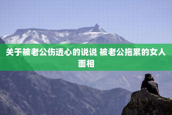 关于被老公伤透心的说说 被老公拖累的女人面相