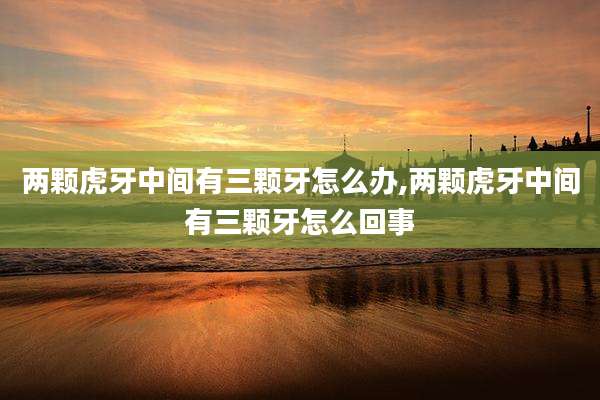 两颗虎牙中间有三颗牙怎么办,两颗虎牙中间有三颗牙怎么回事