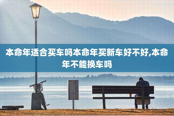 本命年适合买车吗本命年买新车好不好,本命年不能换车吗
