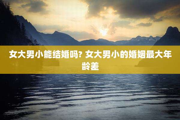 女大男小能结婚吗? 女大男小的婚姻最大年龄差