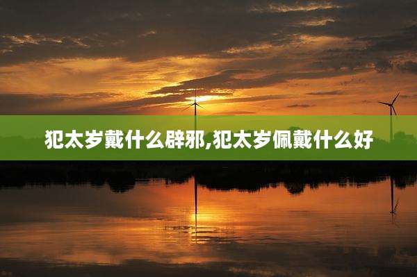 犯太岁戴什么辟邪,犯太岁佩戴什么好