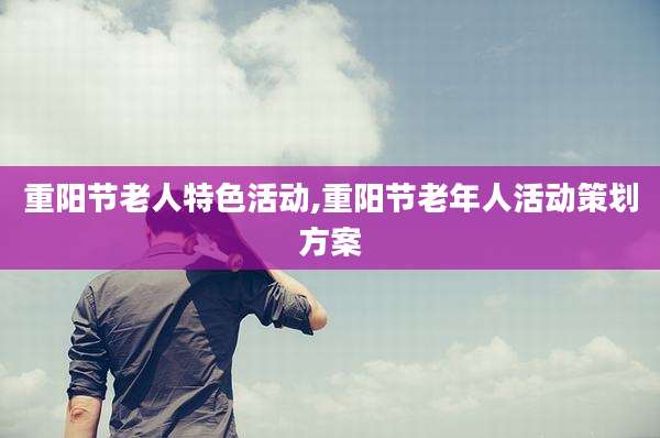重阳节老人特色活动,重阳节老年人活动策划方案