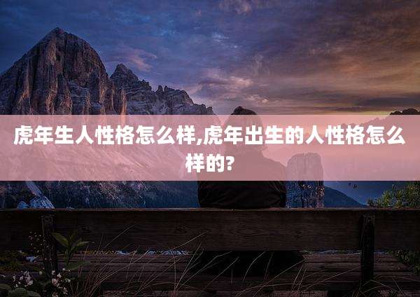 虎年生人性格怎么样,虎年出生的人性格怎么样的?