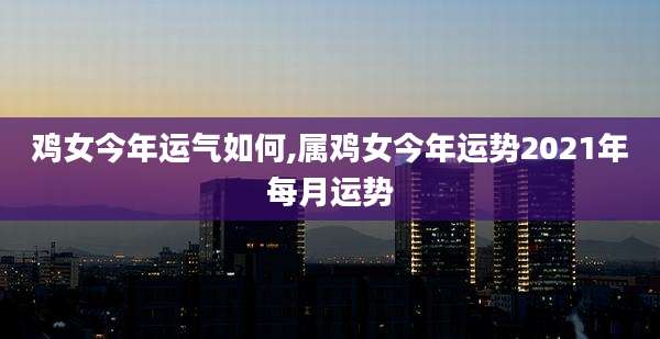 鸡女今年运气如何,属鸡女今年运势2021年每月运势