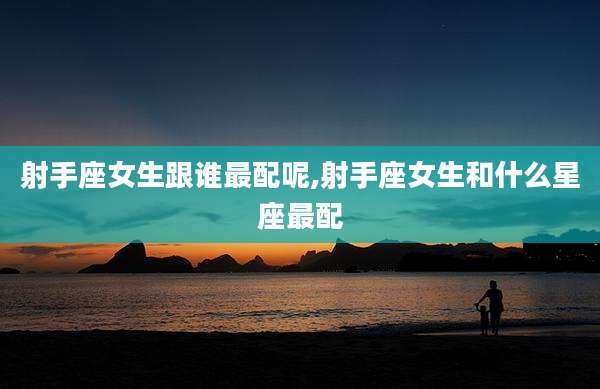 射手座女生跟谁最配呢,射手座女生和什么星座最配