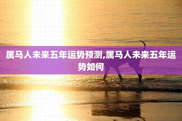 属马人未来五年运势预测,属马人未来五年运势如何