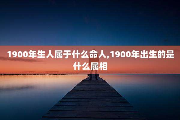 1900年生人属于什么命人,1900年出生的是什么属相