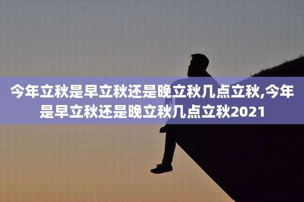 今年立秋是早立秋还是晚立秋几点立秋,今年是早立秋还是晚立秋几点立秋2021