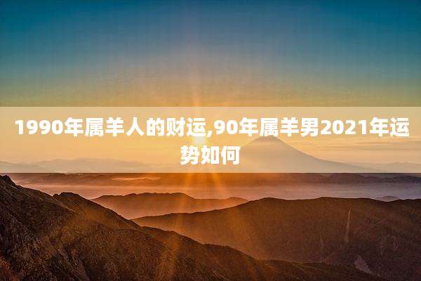 1990年属羊人的财运,90年属羊男2021年运势如何