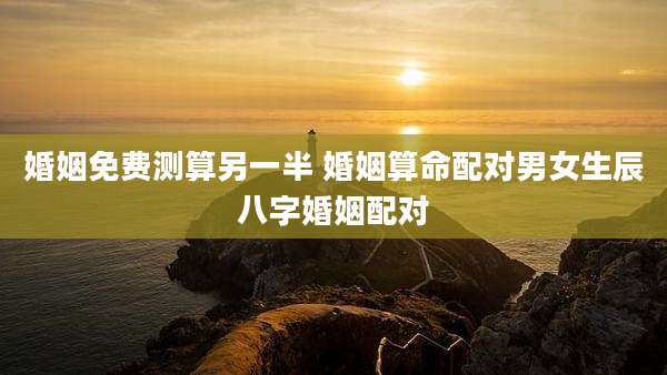 婚姻免费测算另一半 婚姻算命配对男女生辰八字婚姻配对