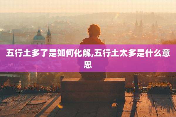 五行土多了是如何化解,五行土太多是什么意思