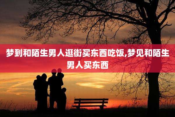 梦到和陌生男人逛街买东西吃饭,梦见和陌生男人买东西