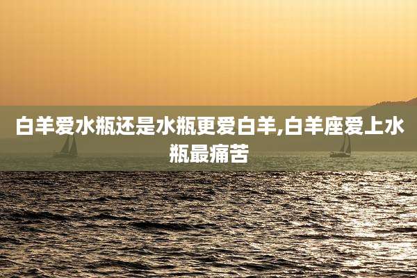 白羊爱水瓶还是水瓶更爱白羊,白羊座爱上水瓶最痛苦