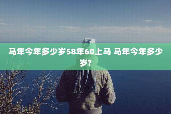 马年今年多少岁58年60上马 马年今年多少岁?