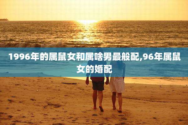 1996年的属鼠女和属啥男最般配,96年属鼠女的婚配