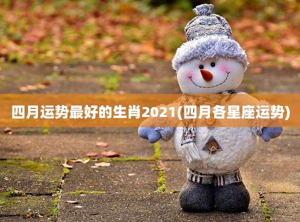 四月运势最好的生肖2021(四月各星座运势)
