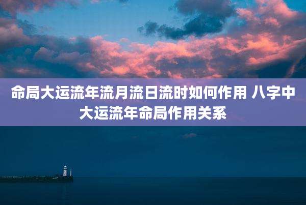 命局大运流年流月流日流时如何作用 八字中大运流年命局作用关系