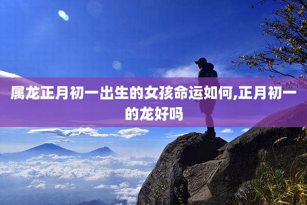 属龙正月初一出生的女孩命运如何,正月初一的龙好吗