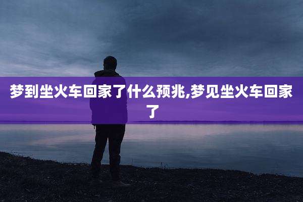 梦到坐火车回家了什么预兆,梦见坐火车回家了
