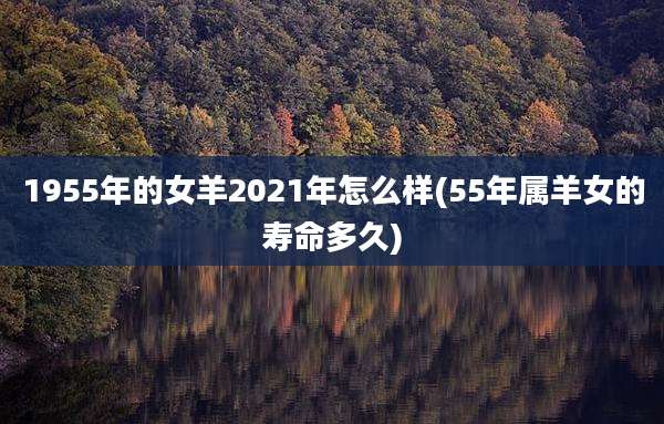 1955年的女羊2021年怎么样(55年属羊女的寿命多久)