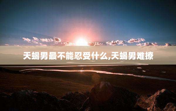 天蝎男最不能忍受什么,天蝎男难撩