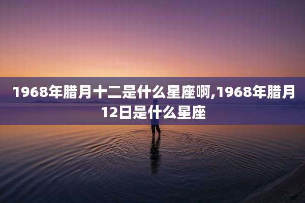 1968年腊月十二是什么星座啊,1968年腊月12日是什么星座