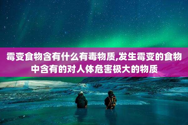 霉变食物含有什么有毒物质,发生霉变的食物中含有的对人体危害极大的物质
