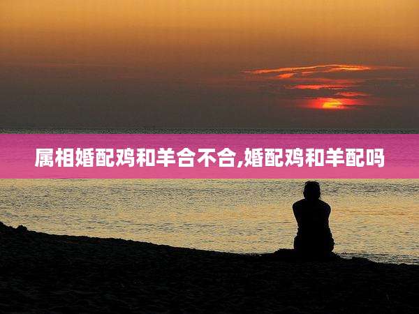 属相婚配鸡和羊合不合,婚配鸡和羊配吗