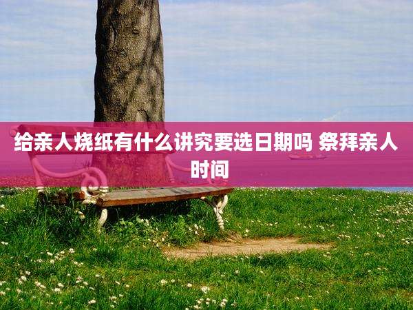 给亲人烧纸有什么讲究要选日期吗 祭拜亲人 时间