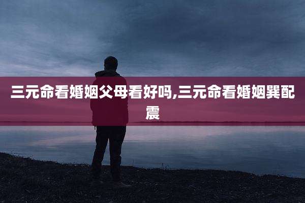 三元命看婚姻父母看好吗,三元命看婚姻巽配震