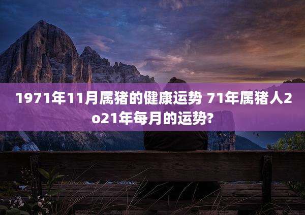 1971年11月属猪的健康运势 71年属猪人2o21年每月的运势?