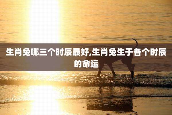 生肖兔哪三个时辰最好,生肖兔生于各个时辰的命运