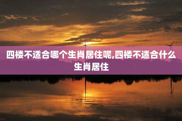 四楼不适合哪个生肖居住呢,四楼不适合什么生肖居住