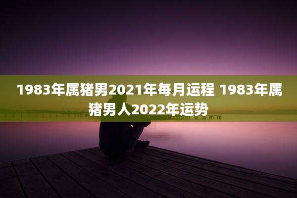 1983年属猪男2021年每月运程 1983年属猪男人2022年运势