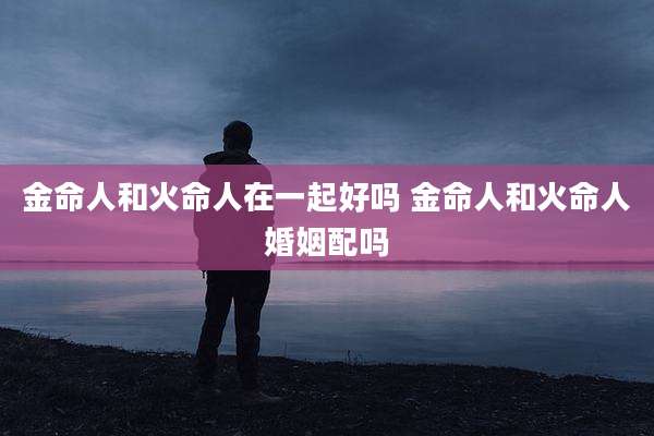 金命人和火命人在一起好吗 金命人和火命人婚姻配吗