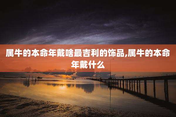 属牛的本命年戴啥最吉利的饰品,属牛的本命年戴什么