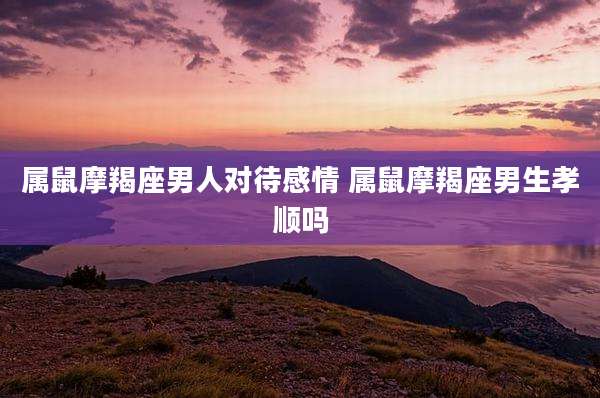 属鼠摩羯座男人对待感情 属鼠摩羯座男生孝顺吗