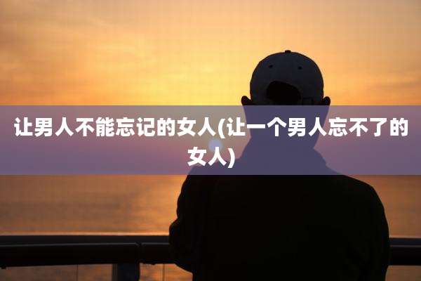 让男人不能忘记的女人(让一个男人忘不了的女人)