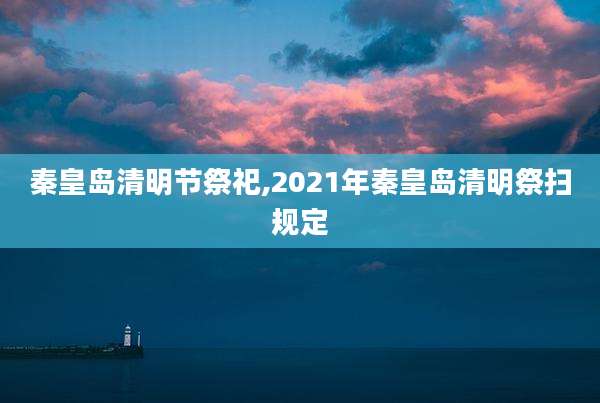 秦皇岛清明节祭祀,2021年秦皇岛清明祭扫规定