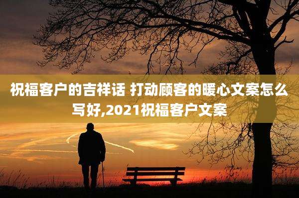 祝福客户的吉祥话 打动顾客的暖心文案怎么写好,2021祝福客户文案
