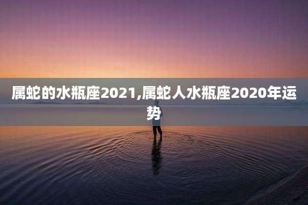属蛇的水瓶座2021,属蛇人水瓶座2020年运势